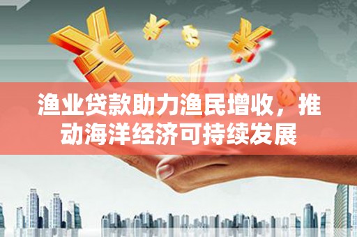 鹰潭渔业贷款助力渔民增收，推动海洋经济可持续发展