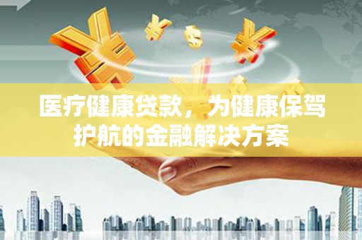 鹰潭医疗健康贷款，为健康保驾护航的金融解决方案